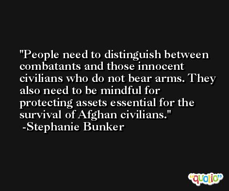 People need to distinguish between combatants and those innocent civilians who do not bear arms. They also need to be mindful for protecting assets essential for the survival of Afghan civilians. -Stephanie Bunker