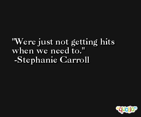 Were just not getting hits when we need to. -Stephanie Carroll