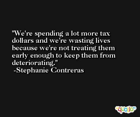 We're spending a lot more tax dollars and we're wasting lives because we're not treating them early enough to keep them from deteriorating. -Stephanie Contreras