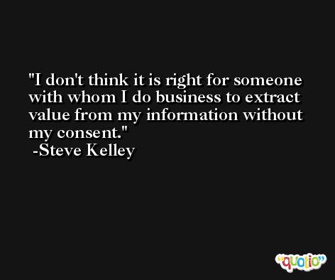 I don't think it is right for someone with whom I do business to extract value from my information without my consent. -Steve Kelley