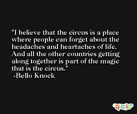 I believe that the circus is a place where people can forget about the headaches and heartaches of life. And all the other countries getting along together is part of the magic that is the circus. -Bello Knock
