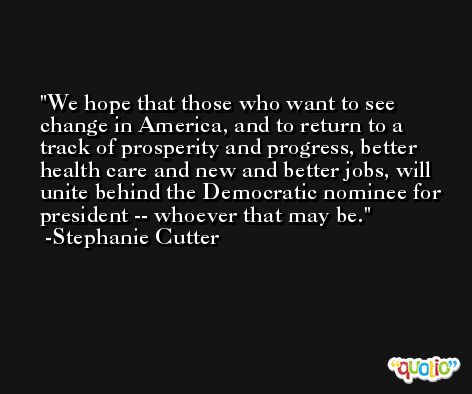 We hope that those who want to see change in America, and to return to a track of prosperity and progress, better health care and new and better jobs, will unite behind the Democratic nominee for president -- whoever that may be. -Stephanie Cutter