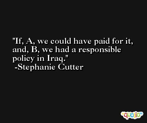 If, A, we could have paid for it, and, B, we had a responsible policy in Iraq. -Stephanie Cutter