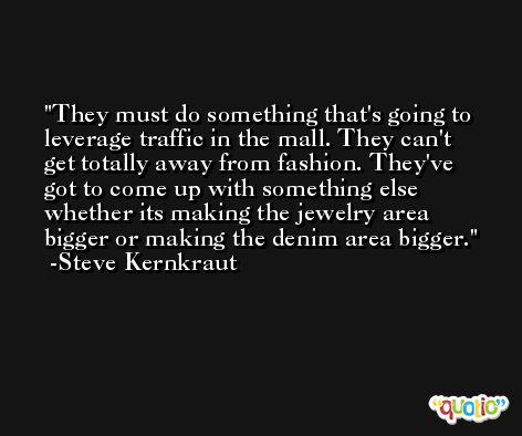 They must do something that's going to leverage traffic in the mall. They can't get totally away from fashion. They've got to come up with something else whether its making the jewelry area bigger or making the denim area bigger. -Steve Kernkraut