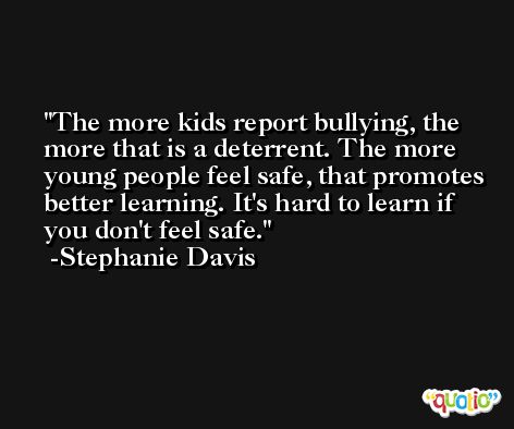 The more kids report bullying, the more that is a deterrent. The more young people feel safe, that promotes better learning. It's hard to learn if you don't feel safe. -Stephanie Davis