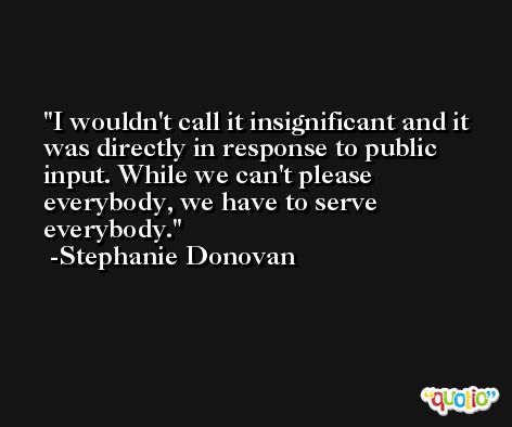 I wouldn't call it insignificant and it was directly in response to public input. While we can't please everybody, we have to serve everybody. -Stephanie Donovan