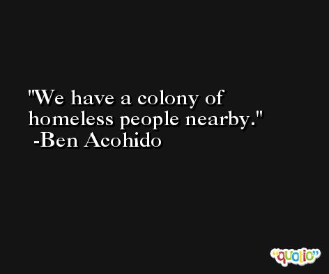 We have a colony of homeless people nearby. -Ben Acohido