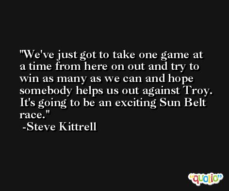 We've just got to take one game at a time from here on out and try to win as many as we can and hope somebody helps us out against Troy. It's going to be an exciting Sun Belt race. -Steve Kittrell