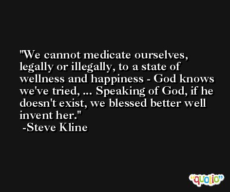 We cannot medicate ourselves, legally or illegally, to a state of wellness and happiness - God knows we've tried, ... Speaking of God, if he doesn't exist, we blessed better well invent her. -Steve Kline
