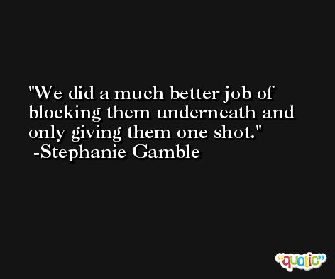 We did a much better job of blocking them underneath and only giving them one shot. -Stephanie Gamble