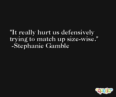 It really hurt us defensively trying to match up size-wise. -Stephanie Gamble