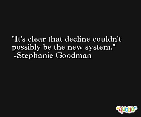 It's clear that decline couldn't possibly be the new system. -Stephanie Goodman