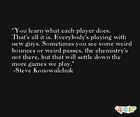You learn what each player does. That's all it is. Everybody's playing with new guys. Sometimes you see some weird bounces or weird passes, the chemistry's not there, but that will settle down the more games we play. -Steve Konowalchuk