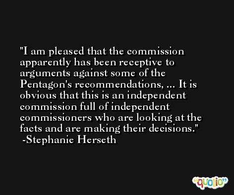 I am pleased that the commission apparently has been receptive to arguments against some of the Pentagon's recommendations, ... It is obvious that this is an independent commission full of independent commissioners who are looking at the facts and are making their decisions. -Stephanie Herseth