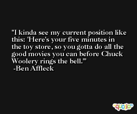 I kinda see my current position like this: 'Here's your five minutes in the toy store, so you gotta do all the good movies you can before Chuck Woolery rings the bell.' -Ben Affleck