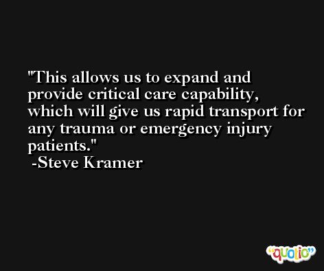 This allows us to expand and provide critical care capability, which will give us rapid transport for any trauma or emergency injury patients. -Steve Kramer