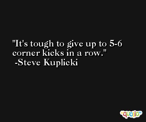 It's tough to give up to 5-6 corner kicks in a row. -Steve Kuplicki