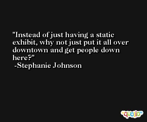 Instead of just having a static exhibit, why not just put it all over downtown and get people down here? -Stephanie Johnson