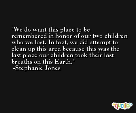 We do want this place to be remembered in honor of our two children who we lost. In fact, we did attempt to clean up this area because this was the last place our children took their last breaths on this Earth. -Stephanie Jones
