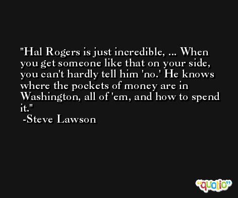 Hal Rogers is just incredible, ... When you get someone like that on your side, you can't hardly tell him 'no.' He knows where the pockets of money are in Washington, all of 'em, and how to spend it. -Steve Lawson
