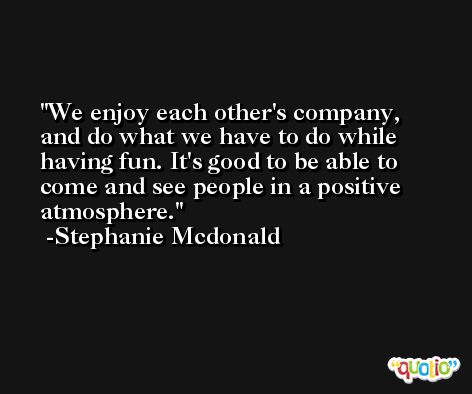 We enjoy each other's company, and do what we have to do while having fun. It's good to be able to come and see people in a positive atmosphere. -Stephanie Mcdonald