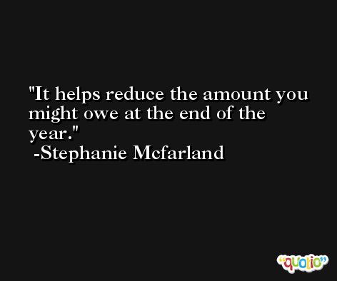 It helps reduce the amount you might owe at the end of the year. -Stephanie Mcfarland