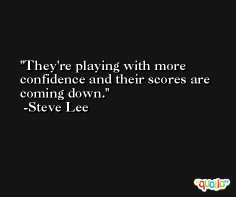 They're playing with more confidence and their scores are coming down. -Steve Lee