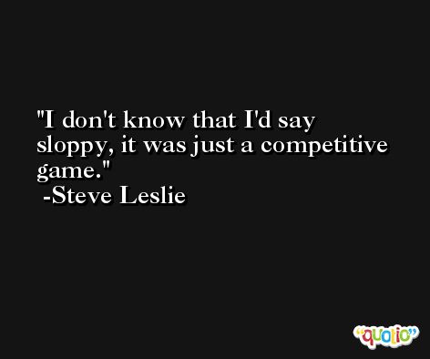I don't know that I'd say sloppy, it was just a competitive game. -Steve Leslie
