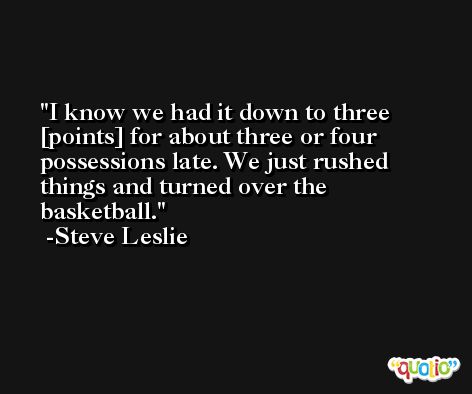 I know we had it down to three [points] for about three or four possessions late. We just rushed things and turned over the basketball. -Steve Leslie