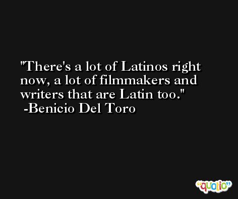 There's a lot of Latinos right now, a lot of filmmakers and writers that are Latin too. -Benicio Del Toro