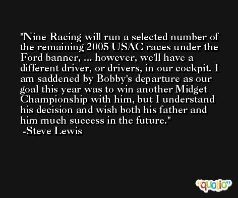 Nine Racing will run a selected number of the remaining 2005 USAC races under the Ford banner, ... however, we'll have a different driver, or drivers, in our cockpit. I am saddened by Bobby's departure as our goal this year was to win another Midget Championship with him, but I understand his decision and wish both his father and him much success in the future. -Steve Lewis