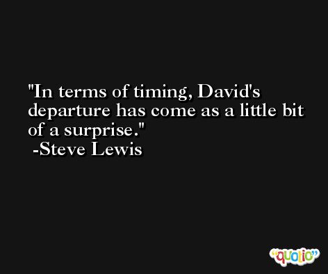 In terms of timing, David's departure has come as a little bit of a surprise. -Steve Lewis