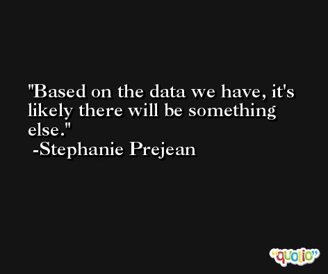Based on the data we have, it's likely there will be something else. -Stephanie Prejean