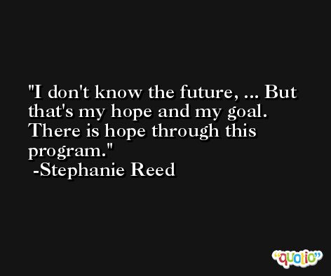 I don't know the future, ... But that's my hope and my goal. There is hope through this program. -Stephanie Reed