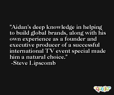 Aidan's deep knowledge in helping to build global brands, along with his own experience as a founder and executive producer of a successful international TV event special made him a natural choice. -Steve Lipscomb