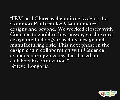 IBM and Chartered continue to drive the Common Platform for 90-nanometer designs and beyond. We worked closely with Cadence to enable a low-power, yield-aware design methodology to reduce design and manufacturing risk. This next phase in the design chain collaboration with Cadence expands our open ecosystem based on collaborative innovation. -Steve Longoria