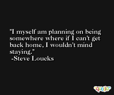 I myself am planning on being somewhere where if I can't get back home, I wouldn't mind staying. -Steve Loucks