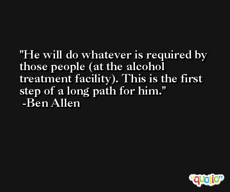 He will do whatever is required by those people (at the alcohol treatment facility). This is the first step of a long path for him. -Ben Allen