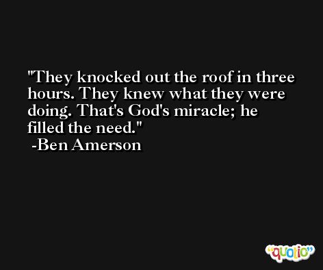They knocked out the roof in three hours. They knew what they were doing. That's God's miracle; he filled the need. -Ben Amerson