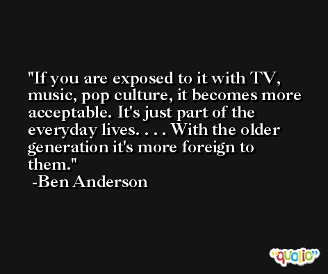If you are exposed to it with TV, music, pop culture, it becomes more acceptable. It's just part of the everyday lives. . . . With the older generation it's more foreign to them. -Ben Anderson