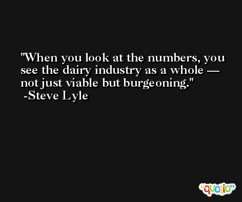 When you look at the numbers, you see the dairy industry as a whole — not just viable but burgeoning. -Steve Lyle