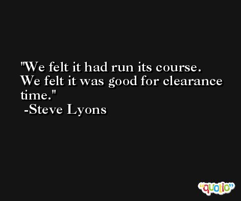 We felt it had run its course. We felt it was good for clearance time. -Steve Lyons