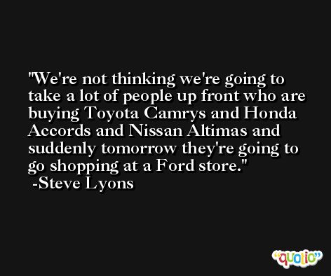 We're not thinking we're going to take a lot of people up front who are buying Toyota Camrys and Honda Accords and Nissan Altimas and suddenly tomorrow they're going to go shopping at a Ford store. -Steve Lyons