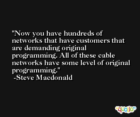 Now you have hundreds of networks that have customers that are demanding original programming. All of these cable networks have some level of original programming. -Steve Macdonald