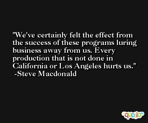 We've certainly felt the effect from the success of these programs luring business away from us. Every production that is not done in California or Los Angeles hurts us. -Steve Macdonald