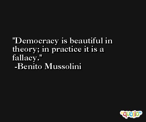 Democracy is beautiful in theory; in practice it is a fallacy. -Benito Mussolini