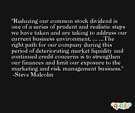 Reducing our common stock dividend is one of a series of prudent and realistic steps we have taken and are taking to address our current business environment, ... ...The right path for our company during this period of deteriorating market liquidity and continued credit concerns is to strengthen our finances and limit our exposure to the marketing and risk management business. -Steve Malcolm