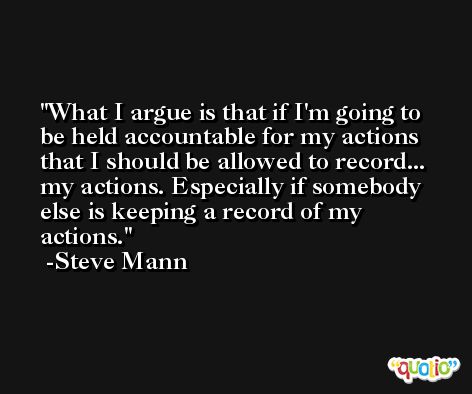 What I argue is that if I'm going to be held accountable for my actions that I should be allowed to record... my actions. Especially if somebody else is keeping a record of my actions. -Steve Mann
