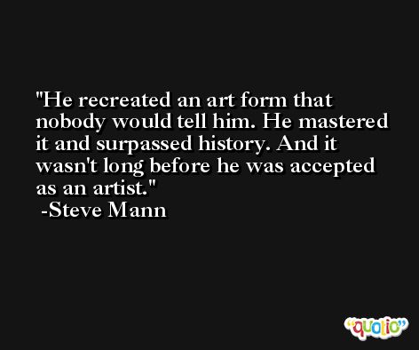 He recreated an art form that nobody would tell him. He mastered it and surpassed history. And it wasn't long before he was accepted as an artist. -Steve Mann