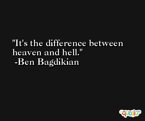 It's the difference between heaven and hell. -Ben Bagdikian